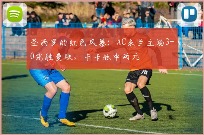 圣西罗的红色风暴：AC米兰主场3-0完胜曼联，卡卡独中两元